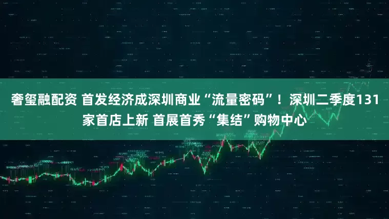 奢玺融配资 首发经济成深圳商业“流量密码”！深圳二季度131家首店上新 首展首秀“集结”购物中心