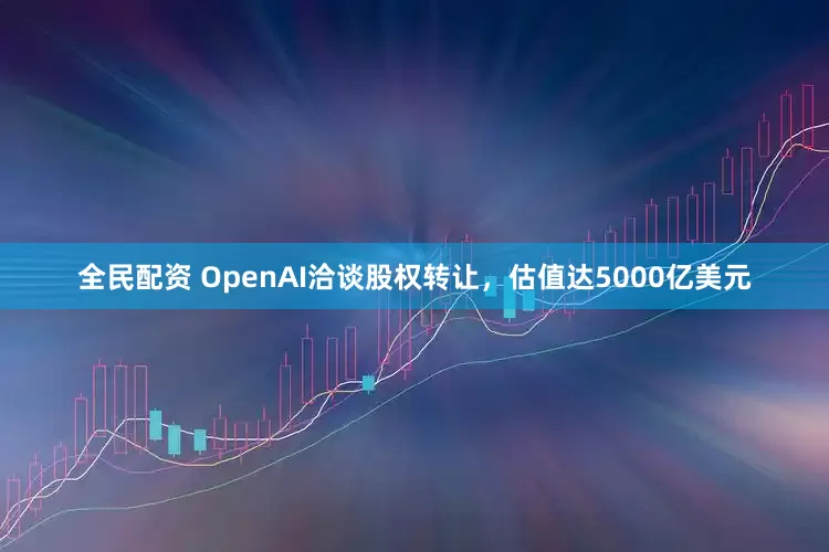 全民配资 OpenAI洽谈股权转让，估值达5000亿美元