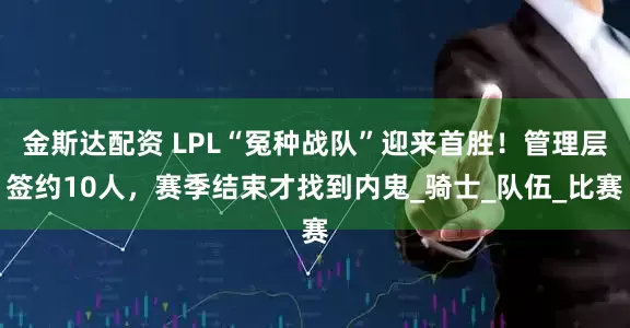 金斯达配资 LPL“冤种战队”迎来首胜！管理层签约10人，赛季结束才找到内鬼_骑士_队伍_比赛