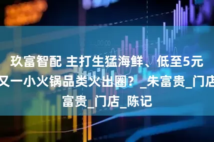 玖富智配 主打生猛海鲜、低至5元/盘，又一小火锅品类火出圈？_朱富贵_门店_陈记