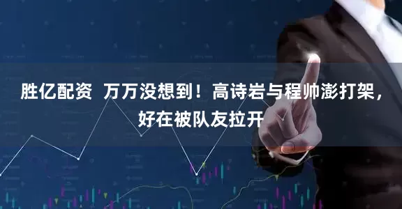 胜亿配资  万万没想到！高诗岩与程帅澎打架，好在被队友拉开