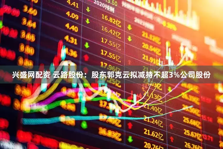兴盛网配资 云路股份：股东郭克云拟减持不超3%公司股份