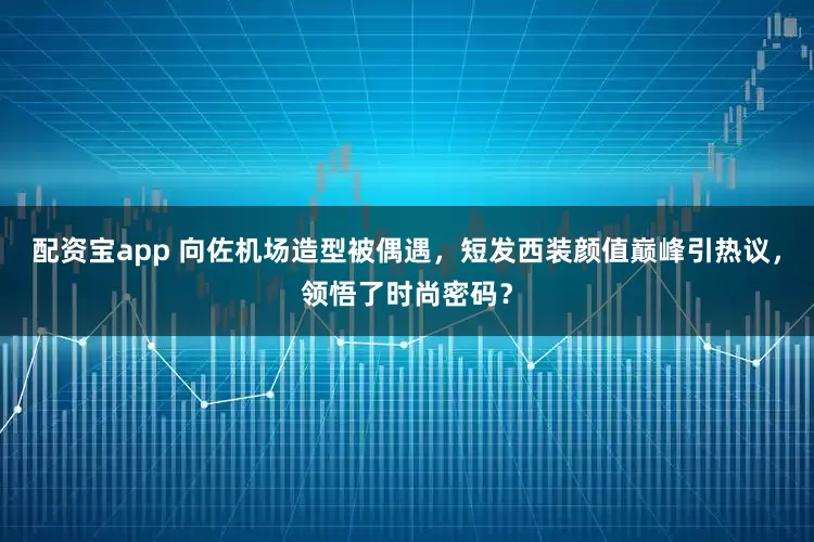 配资宝app 向佐机场造型被偶遇，短发西装颜值巅峰引热议，领悟了时尚密码？