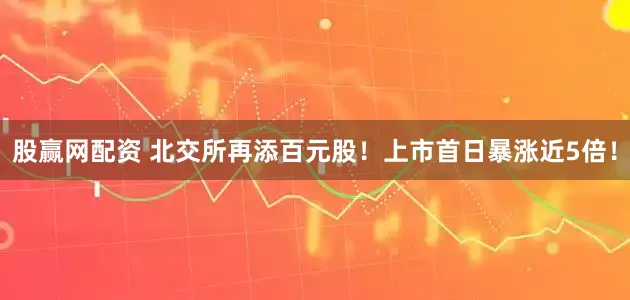 股赢网配资 北交所再添百元股！上市首日暴涨近5倍！