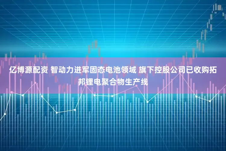 亿博源配资 智动力进军固态电池领域 旗下控股公司已收购拓邦锂电聚合物生产线