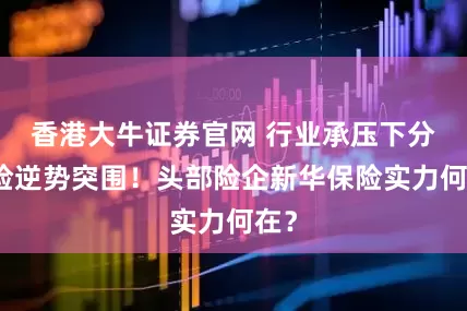 香港大牛证券官网 行业承压下分红险逆势突围！头部险企新华保险实力何在？