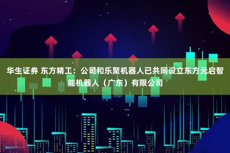 华生证券 东方精工：公司和乐聚机器人已共同设立东方元启智能机器人（广东）有限公司
