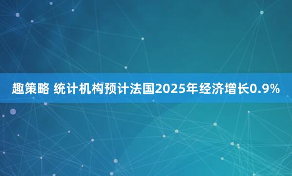 趣策略 统计机构预计法国2025年经济增长0.9%