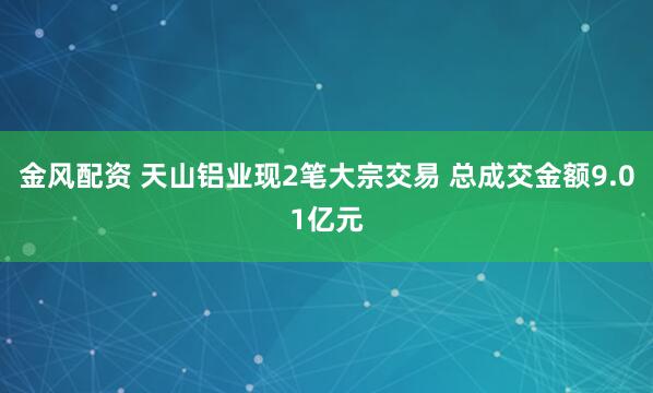 金风配资 天山铝业现2笔大宗交易 总成交金额9.01亿元