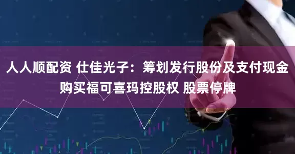 人人顺配资 仕佳光子：筹划发行股份及支付现金购买福可喜玛控股权 股票停牌