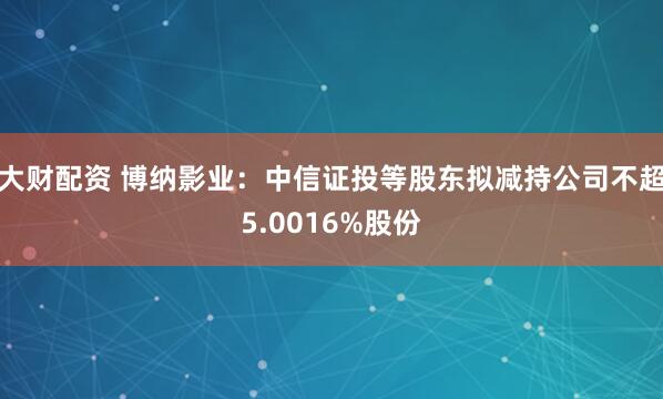 大财配资 博纳影业：中信证投等股东拟减持公司不超5.0016%股份