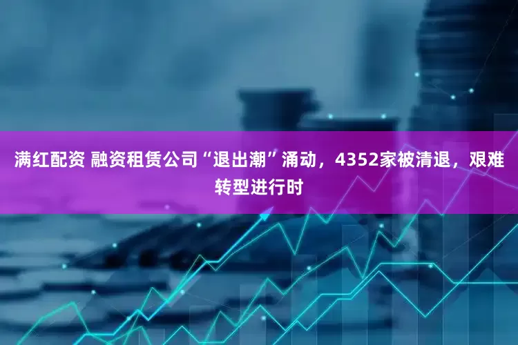 满红配资 融资租赁公司“退出潮”涌动，4352家被清退，艰难转型进行时